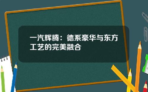 一汽辉腾：德系豪华与东方工艺的完美融合