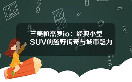 三菱帕杰罗io：经典小型SUV的越野传奇与城市魅力