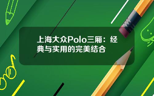 上海大众Polo三厢：经典与实用的完美结合
