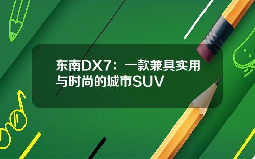 东南DX7：一款兼具实用与时尚的城市SUV