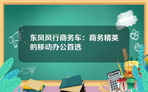 东风风行商务车：商务精英的移动办公首选