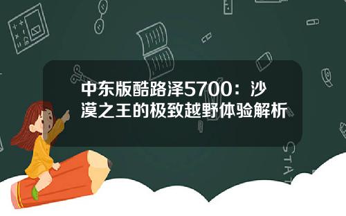 中东版酷路泽5700：沙漠之王的极致越野体验解析