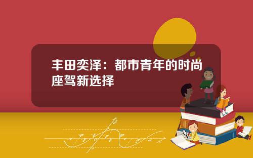 丰田奕泽：都市青年的时尚座驾新选择