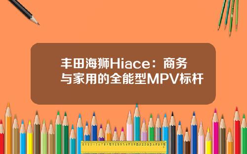 丰田海狮Hiace：商务与家用的全能型MPV标杆