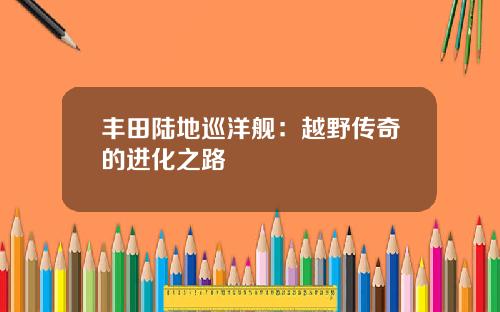 丰田陆地巡洋舰：越野传奇的进化之路