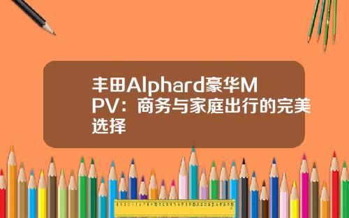 丰田Alphard豪华MPV：商务与家庭出行的完美选择