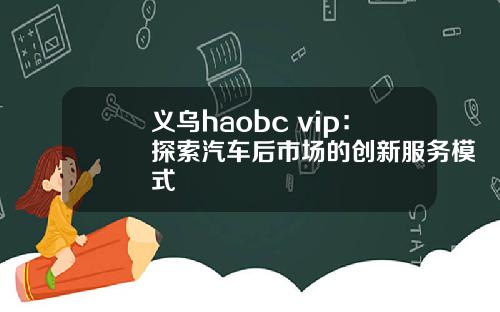 义乌haobc vip：探索汽车后市场的创新服务模式