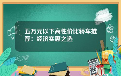 五万元以下高性价比轿车推荐：经济实惠之选
