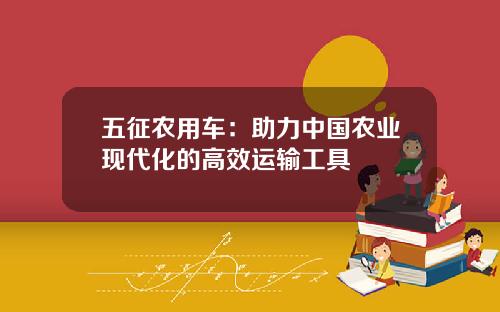 五征农用车:助力中国农业现代化的高效运输工具