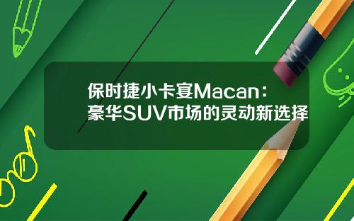 保时捷小卡宴Macan：豪华SUV市场的灵动新选择