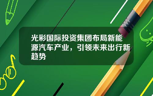 光彩国际投资集团布局新能源汽车产业，引领未来出行新趋势