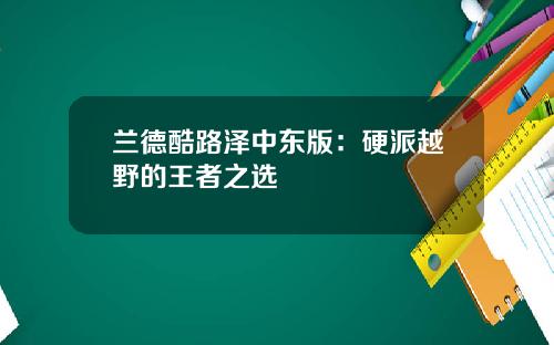 兰德酷路泽中东版：硬派越野的王者之选