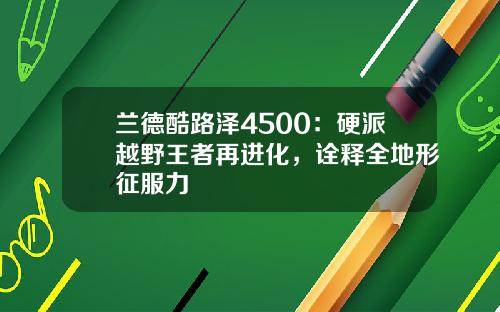 兰德酷路泽4500：硬派越野王者再进化，诠释全地形征服力