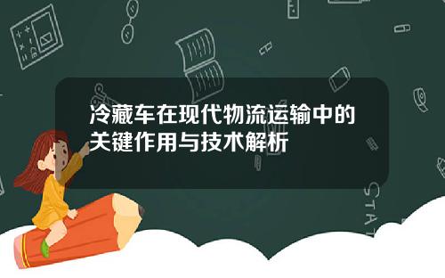 冷藏车在现代物流运输中的关键作用与技术解析