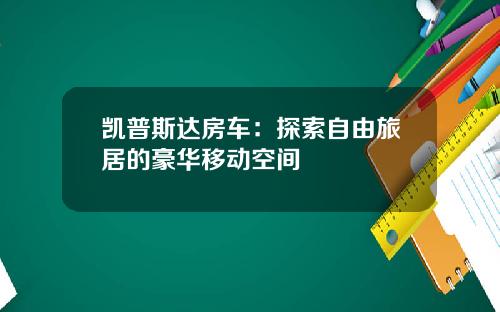 凯普斯达房车：探索自由旅居的豪华移动空间