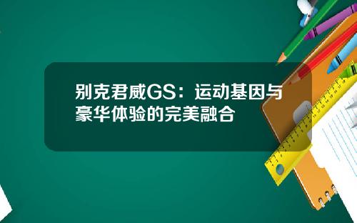 别克君威GS：运动基因与豪华体验的完美融合