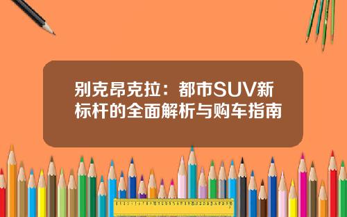 别克昂克拉：都市SUV新标杆的全面解析与购车指南
