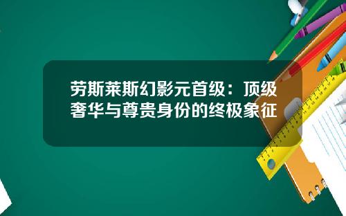 劳斯莱斯幻影元首级:顶级奢华与尊贵身份的终极象征