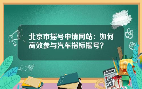 北京市摇号申请网站：如何高效参与汽车指标摇号？