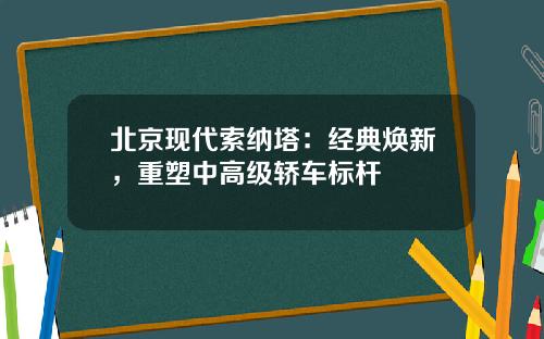 北京现代索纳塔：经典焕新，重塑中高级轿车标杆