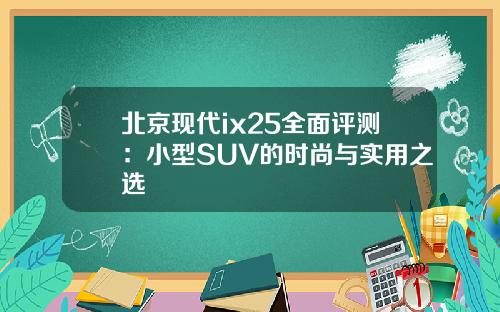 北京现代ix25全面评测：小型SUV的时尚与实用之选