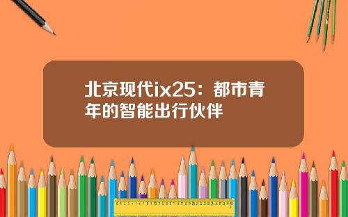 北京现代ix25：都市青年的智能出行伙伴