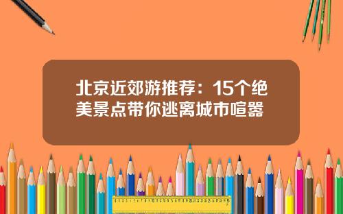 北京近郊游推荐：15个绝美景点带你逃离城市喧嚣