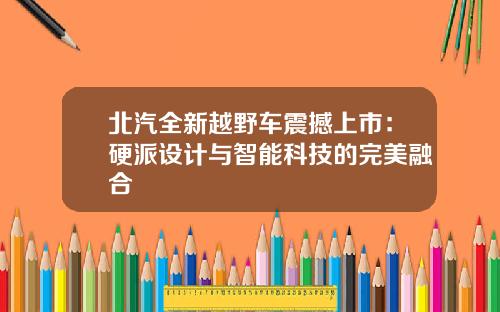 北汽全新越野车震撼上市：硬派设计与智能科技的完美融合