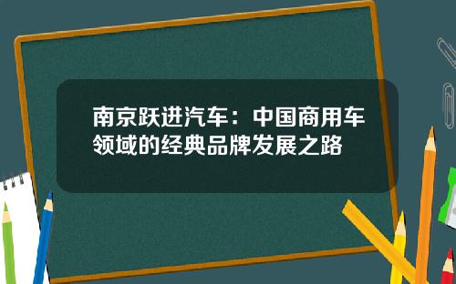 南京跃进汽车：中国商用车领域的经典品牌发展之路