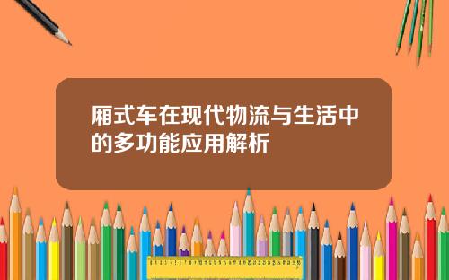 厢式车在现代物流与生活中的多功能应用解析