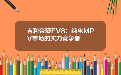 吉利帝豪EV8:纯电MPV市场的实力竞争者