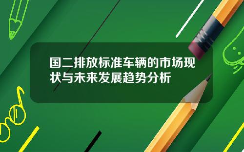国二排放标准车辆的市场现状与未来发展趋势分析