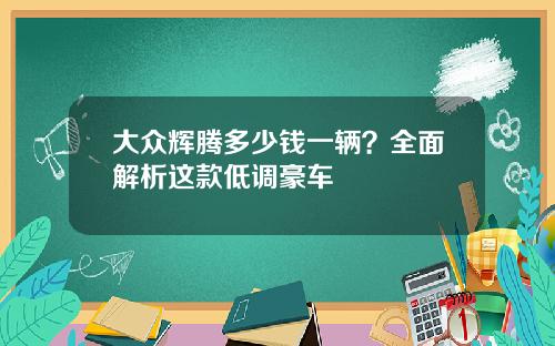 大众辉腾多少钱一辆？全面解析这款低调豪车
