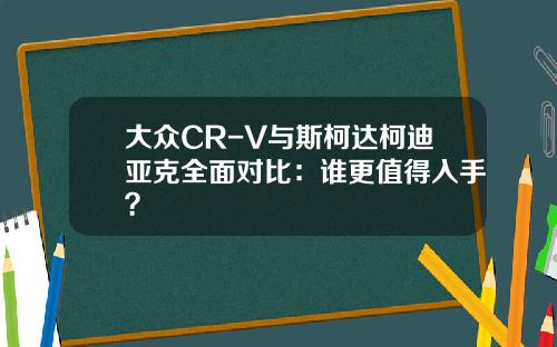 大众CR-V与斯柯达柯迪亚克全面对比:谁更值得入手?