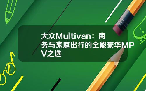 大众Multivan：商务与家庭出行的全能豪华MPV之选
