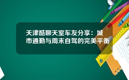 天津酷聊天室车友分享：城市通勤与周末自驾的完美平衡