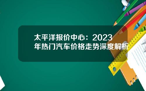 太平洋报价中心：2023年热门汽车价格走势深度解析