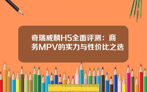 奇瑞威麟H5全面评测：商务MPV的实力与性价比之选