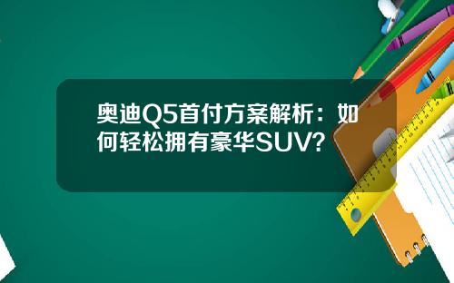 奥迪Q5首付方案解析：如何轻松拥有豪华SUV？