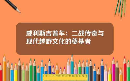 威利斯吉普车：二战传奇与现代越野文化的奠基者