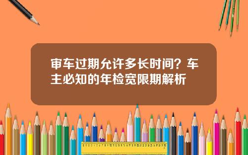 审车过期允许多长时间?车主必知的年检宽限期解析