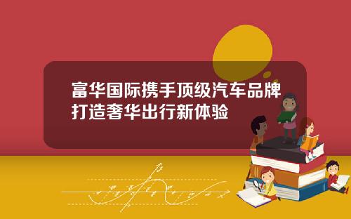 富华国际携手顶级汽车品牌打造奢华出行新体验