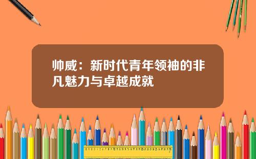 帅威：新时代青年领袖的非凡魅力与卓越成就
