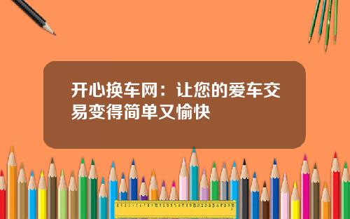 开心换车网：让您的爱车交易变得简单又愉快
