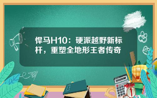 悍马H10:硬派越野新标杆,重塑全地形王者传奇
