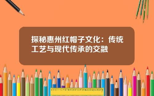探秘惠州红帽子文化：传统工艺与现代传承的交融