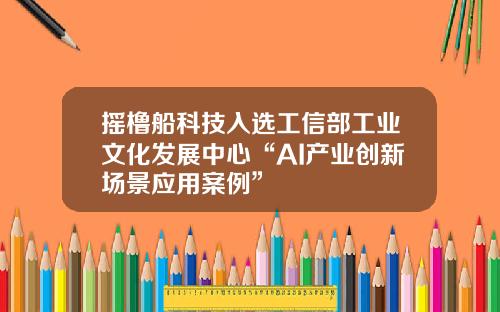 摇橹船科技入选工信部工业文化发展中心“AI产业创新场景应用案例”