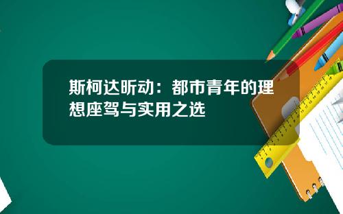 斯柯达昕动:都市青年的理想座驾与实用之选