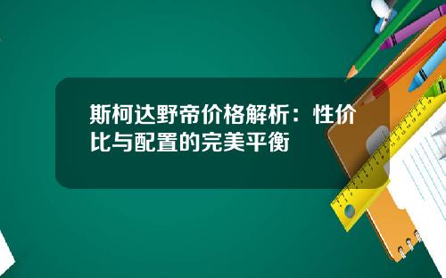 斯柯达野帝价格解析：性价比与配置的完美平衡