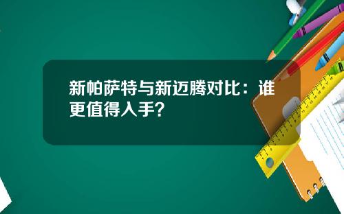 新帕萨特与新迈腾对比：谁更值得入手？